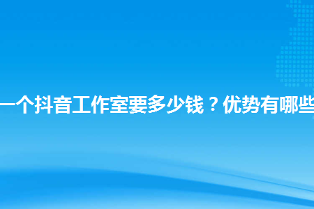 开一个抖音工作室要多少钱？优势有哪些？