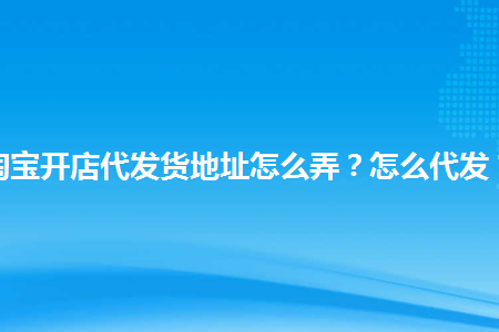 淘寶開店代發貨地址怎麼弄怎麼代發