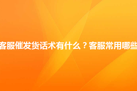 淘宝客服催发货话术有什么客服常用哪些话术